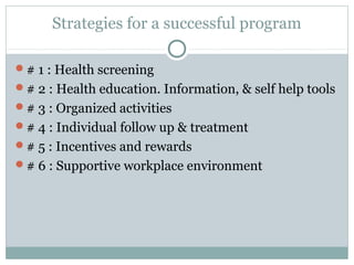 Strategies for a successful program

# 1 : Health screening
# 2 : Health education. Information, & self help tools
# 3 : Organized activities
# 4 : Individual follow up & treatment
# 5 : Incentives and rewards
# 6 : Supportive workplace environment
 
