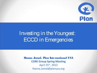 Investing in theYoungest:
ECCD in Emergencies
Hanna Jamal, Plan International USA
CORE Group Spring Meeting
April 25th
, 2013
Hanna.Jamal@planusa.org
 