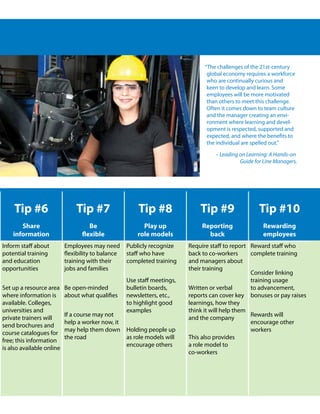 “The challenges of the 21st-century
                                                                                global economy requires a workforce
                                                                                who are continually curious and
                                                                                keen to develop and learn. Some
                                                                                employees will be more motivated
                                                                                than others to meet this challenge.
                                                                                Often it comes down to team culture
                                                                                and the manager creating an envi-
                                                                                ronment where learning and devel-
                                                                                opment is respected, supported and
                                                                                expected, and where the benefits to
                                                                                the individual are spelled out.”

                                                                                   – Leading on Learning: A Hands-on
                                                                                             Guide for Line Managers.




    Tip #6                     Tip #7                   Tip #8                Tip #9                 Tip #10
       Share                         Be                   Play up             Reporting               Rewarding
    information                   flexible              role models             back                  employees
Inform staff about         Employees may need       Publicly recognize    Require staff to report Reward staff who
potential training         flexibility to balance   staff who have        back to co-workers      complete training
and education              training with their      completed training    and managers about
opportunities              jobs and families                              their training
                                                                                                  Consider linking
                                                    Use staff meetings,                           training usage
Set up a resource area     Be open-minded           bulletin boards,      Written or verbal       to advancement,
where information is       about what qualifies     newsletters, etc.,    reports can cover key bonuses or pay raises
available. Colleges,                                to highlight good     learnings, how they
universities and                                    examples              think it will help them
                           If a course may not                                                    Rewards will
private trainers will                                                     and the company
                           help a worker now, it                                                  encourage other
send brochures and
                           may help them down       Holding people up                             workers
course catalogues for
                           the road                 as role models will   This also provides
free; this information
                                                    encourage others      a role model to
is also available online
                                                                          co-workers
 