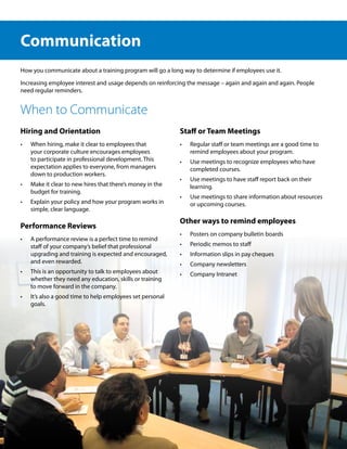 Communication
How you communicate about a training program will go a long way to determine if employees use it.

Increasing employee interest and usage depends on reinforcing the message – again and again and again. People
need regular reminders.


When to Communicate
Hiring and Orientation                                      Staff or Team Meetings
•	   When hiring, make it clear to employees that           •	   Regular staff or team meetings are a good time to
     your corporate culture encourages employees                 remind employees about your program.
     to participate in professional development. This       •	   Use meetings to recognize employees who have
     expectation applies to everyone, from managers              completed courses.
     down to production workers.
                                                            •	   Use meetings to have staff report back on their
•	   Make it clear to new hires that there’s money in the        learning.
     budget for training.
                                                            •	   Use meetings to share information about resources
•	   Explain your policy and how your program works in           or upcoming courses.
     simple, clear language.
                                                            Other ways to remind employees
Performance Reviews
                                                            •	   Posters on company bulletin boards
•	   A performance review is a perfect time to remind
     staff of your company’s belief that professional       •	   Periodic memos to staff
     upgrading and training is expected and encouraged,     •	   Information slips in pay cheques
     and even rewarded.                                     •	   Company newsletters
•	   This is an opportunity to talk to employees about      •	   Company Intranet
     whether they need any education, skills or training
     to move forward in the company.
•	   It’s also a good time to help employees set personal
     goals.
 
