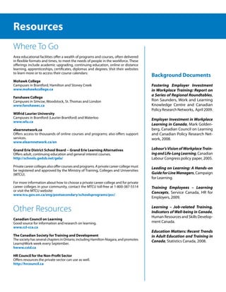 Resources
Where To Go
Area educational facilities offer a wealth of programs and courses, often delivered
in flexible formats and times, to meet the needs of people in the workforce. These
offerings include academic upgrading, continuing education, online or distance
learning, apprenticeships, certificates, diplomas and degrees. Visit their websites
to learn more or to access their course calendars:
                                                                                         Background Documents
Mohawk College
Campuses in Brantford, Hamilton and Stoney Creek                                         Fostering Employer Investment
www.mohawkcollege.ca                                                                     in Workplace Training: Report on
                                                                                         a Series of Regional Roundtables,
Fanshawe College
Campuses in Simcoe, Woodstock, St. Thomas and London                                     Ron Saunders, Work and Learning
www.fanshawec.ca                                                                         Knowledge Centre and Canadian
                                                                                         Policy Research Networks, April 2009.
Wilfrid Laurier University
Campuses in Brantford (Laurier Brantford) and Waterloo                                   Employer Investment in Workplace
www.wlu.ca
                                                                                         Learning in Canada, Mark Golden-
elearnnetwork.ca                                                                         berg, Canadian Council on Learning
Offers access to thousands of online courses and programs; also offers support           and Canadian Policy Research Net-
services.                                                                                work, 2008.
www.elearnnetwork.ca/en

Grand Erie District School Board -- Grand Erie Learning Alternatives                     Labour’s Vision of Workplace Train-
Offers adult, continuing education and general interest courses.                         ing and Life-Long Learning, Canadian
http://schools.gedsb.net/gela/                                                           Labour Congress policy paper, 2005.
Private career colleges also offer courses and programs. A private career college must   Leading on Learning: A Hands-on
be registered and approved by the Ministry of Training, Colleges and Universities
(MTCU).                                                                                  Guide for Line Managers, Campaign
                                                                                         for Learning.
For more information about how to choose a private career college and for private
career colleges in your community, contact the MTCU toll-free at 1-800-387-5514          Training Employees – Learning
or visit the MTCU website:                                                               Concepts, Service Canada, HR for
www.tcu.gov.on.ca/eng/postsecondary/schoolsprograms/pcc/
                                                                                         Employers, 2009.


Other Resources                                                                          Learning – Job-related Training,
                                                                                         Indicators of Well-being in Canada,
                                                                                         Human Resources and Skills Develop-
Canadian Council on Learning
Good source for information and research on learning.                                    ment Canada.
www.ccl-cca.ca
                                                                                         Education Matters: Recent Trends
The Canadian Society for Training and Development                                        in Adult Education and Training in
The society has several chapters in Ontario, including Hamilton-Niagara, and promotes    Canada, Statistics Canada, 2008.
Learn@Work week every September.
hwww.cstd.ca

HR Council for the Non-Profit Sector
Offers resources the private sector can use as well.
http://hrcouncil.ca
 