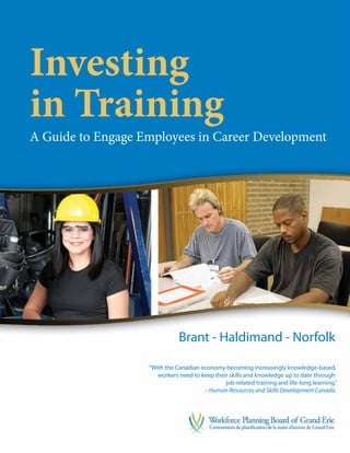 Investing
in Training
A Guide to Engage Employees in Career Development




                              Brant - Haldimand - Norfolk

                   “With the Canadian economy becoming increasingly knowledge-based,
                      workers need to keep their skills and knowledge up to date through
                                               job-related training and life-long learning.”
                                       – Human Resources and Skills Development Canada.
 