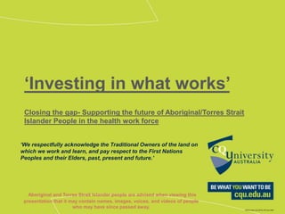‘Investing in what works’
Closing the gap- Supporting the future of Aboriginal/Torres Strait
Islander People in the health work force
‘We respectfully acknowledge the Traditional Owners of the land on
which we work and learn, and pay respect to the First Nations
Peoples and their Elders, past, present and future.’
Aboriginal and Torres Strait Islander people are advised when viewing this
presentation that it may contain names, images, voices, and videos of people
who may have since passed away.
 