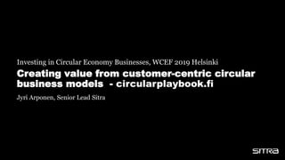 Creating value from customer-centric circular
business models - circularplaybook.fi
Investing in Circular Economy Businesses, WCEF 2019 Helsinki
Jyri Arponen, Senior Lead Sitra
 