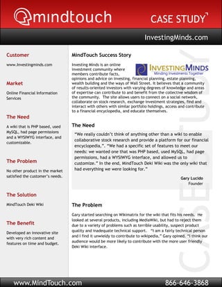 InvestingMinds.com

Customer                          MindTouch Success Story
www.Investingminds.com            Investing Minds is an online
                                  investment community where
                                  members contribute facts,
                                  opinions and advice on investing, financial planning, estate planning,
Market                            wealth building and the ways of Wall Street. It believes that a community
                                  of results-oriented investors with varying degrees of knowledge and areas
Online Financial Information      of expertise can contribute to and benefit from the collective wisdom of
Services                          the community. The site allows users to connect on a social network,
                                  collaborate on stock research, exchange investment strategies, find and
                    