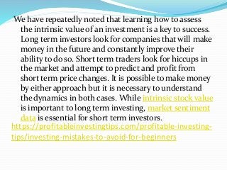 https://profitableinvestingtips.com/profitable-investing-
tips/investing-mistakes-to-avoid-for-beginners
We have repeatedly noted that learning how to assess
the intrinsic value of an investment is a key to success.
Long term investors look for companies that will make
money in the future and constantly improve their
ability to do so. Short term traders look for hiccups in
the market and attempt to predict and profit from
short term price changes. It is possible to make money
by either approach but it is necessary to understand
the dynamics in both cases. While intrinsic stock value
is important to long term investing, market sentiment
data is essential for short term investors.
 