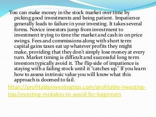 https://profitableinvestingtips.com/profitable-investing-
tips/investing-mistakes-to-avoid-for-beginners
You can make money in the stock market over time by
picking good investments and being patient. Impatience
generally leads to failure in your investing. It takes several
forms. Novice investors jump from investment to
investment trying to time the market and cash in on price
swings. Fees and commissions along with short term
capital gains taxes eat up whatever profits they might
make, providing that they don’t simply lose money at every
turn. Market timing is difficult and successful long term
investors typically avoid it. The flip side of impatience is
staying with a failing stock until it “catches up.” If you learn
how to assess intrinsic value you will know what this
approach is doomed to fail.
 