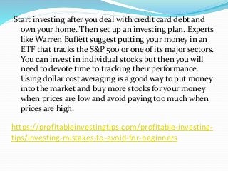 https://profitableinvestingtips.com/profitable-investing-
tips/investing-mistakes-to-avoid-for-beginners
Start investing after you deal with credit card debt and
own your home. Then set up an investing plan. Experts
like Warren Buffett suggest putting your money in an
ETF that tracks the S&P 500 or one of its major sectors.
You can invest in individual stocks but then you will
need to devote time to tracking their performance.
Using dollar cost averaging is a good way to put money
into the market and buy more stocks for your money
when prices are low and avoid paying too much when
prices are high.
 