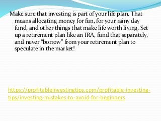 https://profitableinvestingtips.com/profitable-investing-
tips/investing-mistakes-to-avoid-for-beginners
Make sure that investing is part of your life plan. That
means allocating money for fun, for your rainy day
fund, and other things that make life worth living. Set
up a retirement plan like an IRA, fund that separately,
and never “borrow” from your retirement plan to
speculate in the market!
 