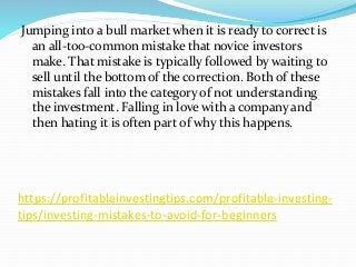 https://profitableinvestingtips.com/profitable-investing-
tips/investing-mistakes-to-avoid-for-beginners
Jumping into a bull market when it is ready to correct is
an all-too-common mistake that novice investors
make. That mistake is typically followed by waiting to
sell until the bottom of the correction. Both of these
mistakes fall into the category of not understanding
the investment. Falling in love with a company and
then hating it is often part of why this happens.
 