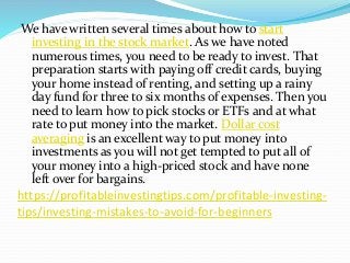 https://profitableinvestingtips.com/profitable-investing-
tips/investing-mistakes-to-avoid-for-beginners
We have written several times about how to start
investing in the stock market. As we have noted
numerous times, you need to be ready to invest. That
preparation starts with paying off credit cards, buying
your home instead of renting, and setting up a rainy
day fund for three to six months of expenses. Then you
need to learn how to pick stocks or ETFs and at what
rate to put money into the market. Dollar cost
averaging is an excellent way to put money into
investments as you will not get tempted to put all of
your money into a high-priced stock and have none
left over for bargains.
 