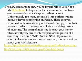 https://profitableinvestingtips.com/profitable-investing-
tips/investing-mistakes-to-avoid-for-beginners
The new craze among new, young investors is to use an app
like Robinhood to buy and sell stocks online without any
commissions (but not always at the best prices).
Unfortunately, too many get sucked into options trading
because they see something on Reddit. There are even
reports of millennials taking out second mortgages on their
homes in order to trade options. This is gambling instead
of investing. The point of investing is to put your money
where it will grow due to interest paid or the growth of a
company listed on NASDAQ or the NYSE. If you cannot
afford to lose the money you are investing, you have no idea
about your risk tolerance.
 