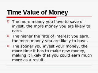 Time Value of Money
   The more money you have to save or
    invest, the more money you are likely to
    earn.
   The higher the rate of interest you earn,
    the more money you are likely to have.
   The sooner you invest your money, the
    more time it has to make new money,
    making it likely that you could earn much
    more as a result.
 