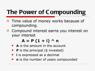 The Power of C ompounding
   Time value of money works because of
    compounding.
   Compound interest earns you interest on
    your interest
           A = P (1 + i) ^ n
       A is the amount in the account
       P is the principal ($ invested)
       i is expressed as a decimal
       n is the number of years compounded
 