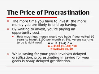 The Price of Procras tination
   The more time you have to invest, the more
    money you are likely to end up having.
   By waiting to invest, you’re paying an
    opportunity cost.
       How much less money would you have if you waited 10
        years to invest $100 per month at 8%, versus starting
        to do it right now?   A = P (1+i) ^ n
                             A = $100 (1+.08)^10
                               = $215.89 vs. $0

   While saving for your goals involves delayed
    gratification, procrastinating in saving for your
    goals is really delayed gratification.
 