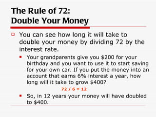 The Rule of 72:
Double Your Money
   You can see how long it will take to
    double your money by dividing 72 by the
    interest rate.
       Your grandparents give you $200 for your
        birthday and you want to use it to start saving
        for your own car. If you put the money into an
        account that earns 6% interest a year, how
        long will it take to grow $400?
                     72 / 6 = 12
       So, in 12 years your money will have doubled
        to $400.
 