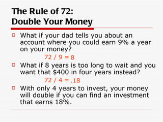 The Rule of 72:
Double Your Money
   What if your dad tells you about an
    account where you could earn 9% a year
    on your money?
           72 / 9 = 8
   What if 8 years is too long to wait and you
    want that $400 in four years instead?
           72 / 4 = .18
   With only 4 years to invest, your money
    will double if you can find an investment
    that earns 18%.
 