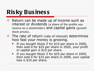 Ris ky B us ines s
   Return can be made up of income such as
    interest or dividends (a share of the profits you
    receive as a stockholder) and capital gains (growth
    stock prices).
   The rate of return (rate of interest) determines
    how fast your money is growing.
       If you bought Stock Z for $10 per share in 2000,
        then sold it for $25 per share in 2005, your profit
        or capital gain is $15 per share.
       If you bought Stock Z for $25 per share in 2005,
        then sold it for $15 per share in 2009, your capital
        loss is $10 per share.
 