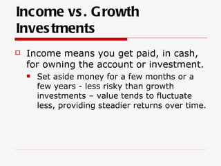 Income vs . Growth
Inves tments
   Income means you get paid, in cash,
    for owning the account or investment.
       Set aside money for a few months or a
        few years - less risky than growth
        investments – value tends to fluctuate
        less, providing steadier returns over time.
 