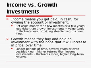 Income vs . Growth
Inves tments
   Income means you get paid, in cash, for
    owning the account or investment.
       Set aside money for a few months or a few years -
        less risky than growth investments – value tends
        to fluctuate less, providing steadier returns over
        time.
   Growth means they buy and hold an
    investment with the hope that it will increase
    in price, over time.
       Longer periods of time, several years or even
        decades - earn higher returns than income
        investments – fluctuates more, higher long-term
        returns.
 