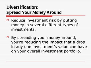 Divers ification:
S pread Your Money A round
   Reduce investment risk by putting
    money in several different types of
    investments.
   By spreading your money around,
    you’re reducing the impact that a drop
    in any one investment’s value can have
    on your overall investment portfolio.
 