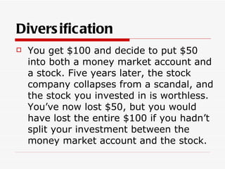 Divers ification
   You get $100 and decide to put $50
    into both a money market account and
    a stock. Five years later, the stock
    company collapses from a scandal, and
    the stock you invested in is worthless.
    You’ve now lost $50, but you would
    have lost the entire $100 if you hadn’t
    split your investment between the
    money market account and the stock.
 