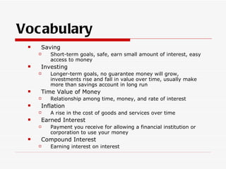 Vocabulary
    Saving
        Short-term goals, safe, earn small amount of interest, easy
         access to money
    Investing
        Longer-term goals, no guarantee money will grow,
         investments rise and fall in value over time, usually make
         more than savings account in long run
    Time Value of Money
        Relationship among time, money, and rate of interest
    Inflation
        A rise in the cost of goods and services over time
    Earned Interest
        Payment you receive for allowing a financial institution or
         corporation to use your money
    Compound Interest
        Earning interest on interest
 