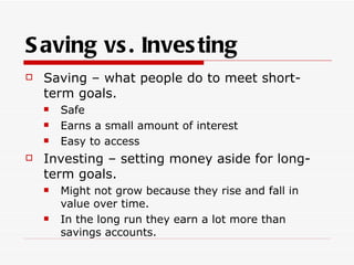 S aving vs . Inves ting
   Saving – what people do to meet short-
    term goals.
       Safe
       Earns a small amount of interest
       Easy to access
   Investing – setting money aside for long-
    term goals.
       Might not grow because they rise and fall in
        value over time.
       In the long run they earn a lot more than
        savings accounts.
 