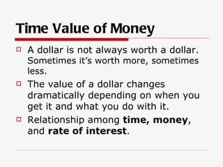 Time Value of Money
   A dollar is not always worth a dollar.
    Sometimes it’s worth more, sometimes
    less.
   The value of a dollar changes
    dramatically depending on when you
    get it and what you do with it.
   Relationship among time, money,
    and rate of interest.
 