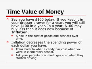 Time Value of Money
   Say you have $100 today. If you keep it in
    your dresser drawer for a year, you will still
    have $100 in a year. In a year, $100 may
    buy less than it does now because of
    Inflation.
       A rise in the cost of goods and services over
        time.
   Inflation decreases the spending power of
    each dollar you have.
       Think back to what a candy bar cost when you
        were in elementary school.
       Ask your parents how much gas cost when they
        started driving!
 