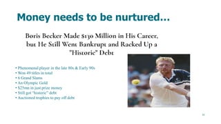 13
Money needs to be nurtured…
• Phenomenal player in the late 80s & Early 90s
• Won 49 titles in total
• 6 Grand Slams
• An Olympic Gold
• $25mn in just prize money
• Still got “historic” debt
• Auctioned trophies to pay off debt
 