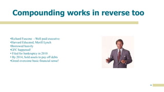16
Compounding works in reverse too
•Richard Fuscone - Well paid executive
•Harvard Educated, Merill Lynch
•Borrowed heavily
•GFC happened!
• Filed for bankruptcy in 2010
• By 2014, Sold assets to pay off debts
•Greed overcome basic financial sense!
 