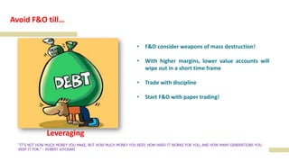 Leveraging
"IT'S NOT HOW MUCH MONEY YOU MAKE, BUT HOW MUCH MONEY YOU KEEP, HOW HARD IT WORKS FOR YOU, AND HOW MANY GENERATIONS YOU
KEEP IT FOR." - ROBERT KIYOSAKI
Avoid F&O till…
• F&O consider weapons of mass destruction!
• With higher margins, lower value accounts will
wipe out in a short time frame
• Trade with discipline
• Start F&O with paper trading!
 