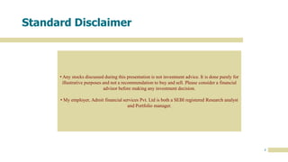 3
Standard Disclaimer
• Any stocks discussed during this presentation is not investment advice. It is done purely for
illustrative purposes and not a recommendation to buy and sell. Please consider a financial
advisor before making any investment decision.
• My employer, Adroit financial services Pvt. Ltd is both a SEBI registered Research analyst
and Portfolio manager.
 