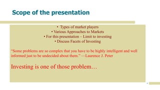 4
Scope of the presentation
• Types of market players
• Various Approaches to Markets
• For this presentation – Limit to investing
• Discuss Facets of Investing
“Some problems are so complex that you have to be highly intelligent and well
informed just to be undecided about them.” —Laurence J. Peter
Investing is one of those problem…
 