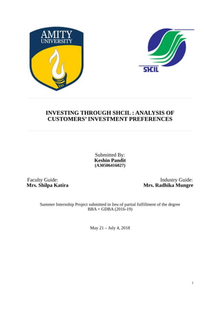 INVESTING THROUGH SHCIL : ANALYSIS OF
CUSTOMERS’ INVESTMENT PREFERENCES
Submitted By:
Keshin Pandit
(A30506416027)
Faculty Guide: Industry Guide:
Mrs. Shilpa Katira Mrs. Radhika Mungre
Summer Internship Project submitted in lieu of partial fulfillment of the degree
BBA + GDBA (2016-19)
May 21 – July 4, 2018
1
 