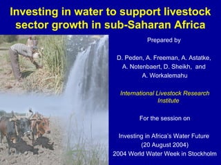 Investing in water to support livestock
sector growth in sub-Saharan Africa
Prepared by
D. Peden, A. Freeman, A. Astatke,
A. Notenbaert, D. Sheikh, and
A. Workalemahu
International Livestock Research
Institute
For the session on
Investing in Africa’s Water Future
(20 August 2004)
2004 World Water Week in Stockholm
 