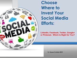 Choose
Where to
Invest Your
Social Media
Efforts:
Linkedin, Facebook, Twitter, Google+
or Pinterest. Which Is Right for You?




       By Susan Corleto 2013
 