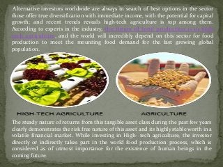 Alternative investors worldwide are always in search of best options in the sector
those offer true diversification with immediate income, with the potential for capital
growth; and recent trends reveals high-tech agriculture is top among them.
According to experts in the industry, the future of food production is in high
tech agriculture, and the world will incredibly depend on this sector for food
production to meet the mounting food demand for the fast growing global
population.
The steady nature of returns from this tangible asset class during the past few years
clearly demonstrates the risk free nature of this asset and its highly stable worth in a
volatile financial market. While investing in High- tech agriculture, the investor
directly or indirectly takes part in the world food production process, which is
considered as of utmost importance for the existence of human beings in the
coming future.
 