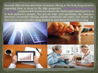 Terravida offers the best alternative investment offering to the Hong Kong investors,
supporting them to invest in the high prospective agricultural commodity in
Hong Kong, a region which has already adapted the modern agricultural practices in
its food production industry. Not just the high- tech agriculture, the company’s
alternative investment offerings include commercial real estate, care homes, art,
fixed income and renewable energy. Interest in agricultural investments is rising.
 