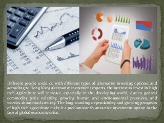 Different people could do with different types of alternative investing options; and
according to Hong Kong alternative investment experts, the interest to invest in high
tech agriculture will increase, especially in the developing world, due to general
commodity price volatility, growing human and environmental pressures, and
worries about food security. The long-standing dependability and growing prospects
of high tech agriculture make it a predominantly attractive investment option in the
face of global economic crisis.
 