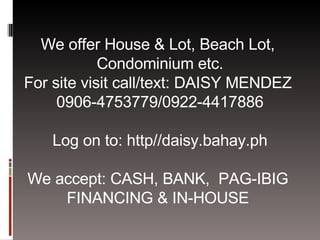 We offer House & Lot, Beach Lot,  Condominium etc. For site visit call/text: DAISY MENDEZ  0906-4753779/0922-4417886 Log on to: http//daisy.bahay.ph We accept: CASH, BANK,  PAG-IBIG  FINANCING & IN-HOUSE  