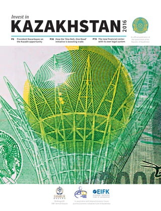 An official publication of
the Government of the
Republic of Kazakhstan
KAZAKHSTAN
Invest in
2016
P8 How the 'One Belt, One Road'
initiative is boosting trade
P36President Nazarbayev on
the Kazakh opportunity
P78 The new financial center
with its own legal system
Working with
SWF Samruk-Kazyna
In association with Astana Economic Forum
and the Economic Initiatives Fund of Kazakhstan
 