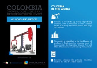 OIL GOODS AND SERVICES
COLOMBIA
IN THE WORLD
Colombia is one of the top twenty oil-producing
countries, with a production of over a million
barrels of oil a day. (BP Statistical Review of World Energy
2014 workbook).
The country is established as the third largest oil
producer in South America, producing more oil
than countries like Argentina, Ecuador, Peru and
Chile. (BP Statistical Review of World Energy 2014 workbook).
Ecopetrol estimates the potential Colombian
reserves at a total of 47 billion barrels.
GROWTH, CONFIDENCE AND
OPPORTUNITIES TO INVEST
Libertad y Orden
 