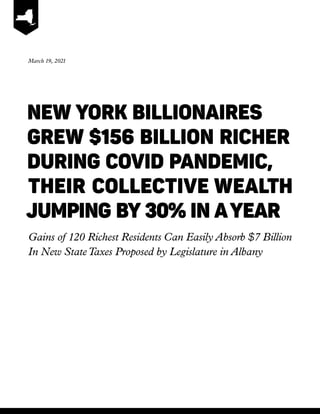 NEW YORK BILLIONAIRES
	
GREW $156 BILLION RICHER 	
	DURING COVID PANDEMIC,
	THEIR COLLECTIVE WEALTH
JUMPING BY 30% IN AYEAR
Gains of 120 Richest Residents Can Easily Absorb $7 Billion
In New StateTaxes Proposed by Legislature in Albany
March 19, 2021
 