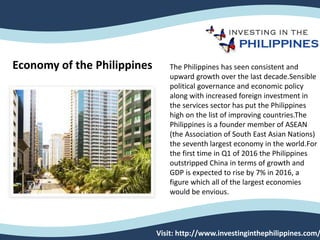 Visit: http://www.investinginthephilippines.com/
The Philippines has seen consistent and
upward growth over the last decade.Sensible
political governance and economic policy
along with increased foreign investment in
the services sector has put the Philippines
high on the list of improving countries.The
Philippines is a founder member of ASEAN
(the Association of South East Asian Nations)
the seventh largest economy in the world.For
the first time in Q1 of 2016 the Philippines
outstripped China in terms of growth and
GDP is expected to rise by 7% in 2016, a
figure which all of the largest economies
would be envious.
Economy of the Philippines
 
