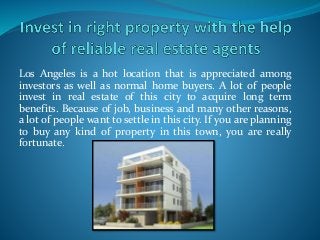 Los Angeles is a hot location that is appreciated among
investors as well as normal home buyers. A lot of people
invest in real estate of this city to acquire long term
benefits. Because of job, business and many other reasons,
a lot of people want to settle in this city. If you are planning
to buy any kind of property in this town, you are really
fortunate.
 