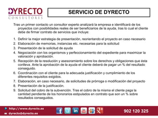 SERVICIO DE DYRECTO

  Tras un primer contacto un consultor experto analizará la empresa e identificará de los
     proyectos con posibilidades reales de ser beneficiarios de la ayuda, tras lo cual el cliente
     debe de firmar contrato de servicios que incluye:

  1.   Definir la mejor estrategia de presentación, reorientando el proyecto en caso necesario
  2.   Elaboración de memorias, instancias etc. necesarias para la solicitud
  3.   Presentación de la solicitud de ayuda
  4.   Negociación con los organismos y perfeccionamiento del expediente para maximizar la
       valoración y aprobación.
  5.   Recepción de la resolución y asesoramiento sobre los derechos y obligaciones que ésta
       conlleva. Ante la aprobación de la ayuda el cliente deberá de pagar un % del resultado
       conseguido.
  6.   Coordinación con el cliente para la adecuada justificación y cumplimiento de los
       diferentes requisitos exigidos.
  7.   Elaboración, en caso necesario, de solicitudes de prórroga o modificación del proyecto
  8.   Presentación de la justificación.
  9.   Solicitud del cobro de la subvención. Tras el cobro de la misma el cliente paga la
       cantidad pendiente de los honorarios estipulados en contrato que son un % sobre
       resultados conseguidos.


http://www.dyrecto.es
dyrecto@dyrecto.es
                                                                                902 120 325
 