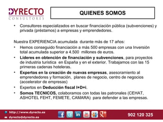 QUIENES SOMOS

  •   Consultores especializados en buscar financiación pública (subvenciones) y
      privada (préstamos) a empresas y emprendedores.

  Nuestra EXPERIENCIA acumulada durante más de 17 años:
  • Hemos conseguido financiación a más 500 empresas con una Inversión
    total acumulada superior a 4.500 millones de euros.
  • Líderes en obtención de financiación y subvenciones, para proyectos
    de industria turística en España y en el exterior. Trabajamos con las 15
    primeras cadenas hoteleras.
  • Expertos en la creación de nuevas empresas, asesoramiento al
    emprendedores y formación, planes de negocio, centro de negocios
    (accelerator de empresas)
  • Expertos en Deducción fiscal I+D+i.
  • Somos TECNICOS, colaboramos con todas las patronales (CEHAT,
    ASHOTEL FEHT, FEMETE, CAMARA) para defender a las empresas.


http://www.dyrecto.es
dyrecto@dyrecto.es
                                                                902 120 325
 