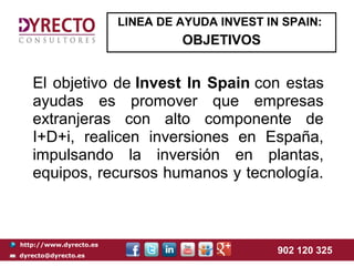 LINEA DE AYUDA INVEST IN SPAIN:
                                 OBJETIVOS


   El objetivo de Invest In Spain con estas
   ayudas es promover que empresas
   extranjeras con alto componente de
   I+D+i, realicen inversiones en España,
   impulsando la inversión en plantas,
   equipos, recursos humanos y tecnología.



http://www.dyrecto.es
dyrecto@dyrecto.es
                                                902 120 325
 